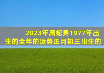 2023年属蛇男1977年出生的全年的运势正月初三出生的