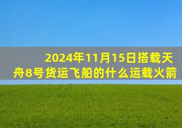 2024年11月15日搭载天舟8号货运飞船的什么运载火箭