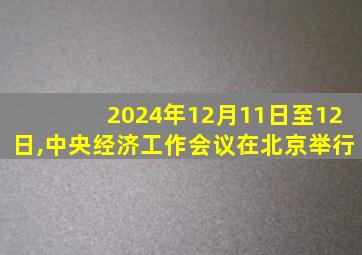 2024年12月11日至12日,中央经济工作会议在北京举行