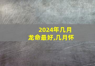 2024年几月龙命最好,几月怀