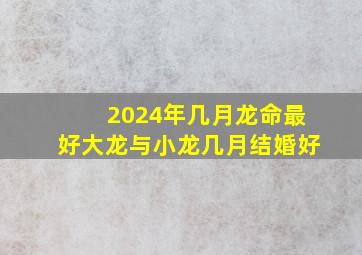 2024年几月龙命最好大龙与小龙几月结婚好