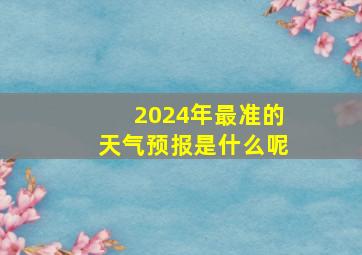 2024年最准的天气预报是什么呢