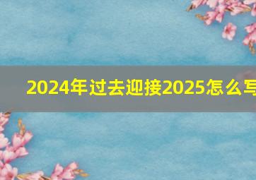 2024年过去迎接2025怎么写