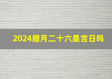 2024腊月二十六是吉日吗