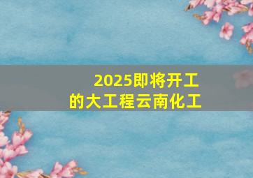 2025即将开工的大工程云南化工