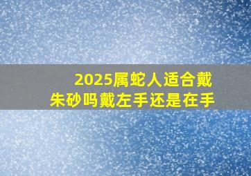 2025属蛇人适合戴朱砂吗戴左手还是在手