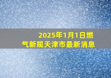 2025年1月1日燃气新规天津市最新消息