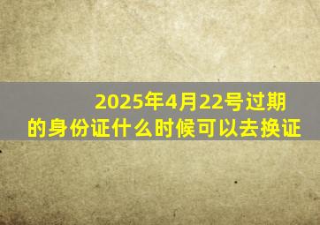 2025年4月22号过期的身份证什么时候可以去换证