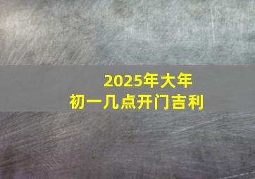 2025年大年初一几点开门吉利