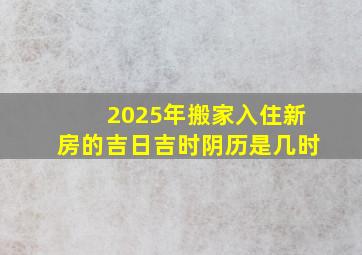 2025年搬家入住新房的吉日吉时阴历是几时