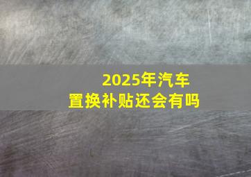 2025年汽车置换补贴还会有吗