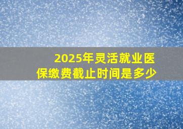 2025年灵活就业医保缴费截止时间是多少