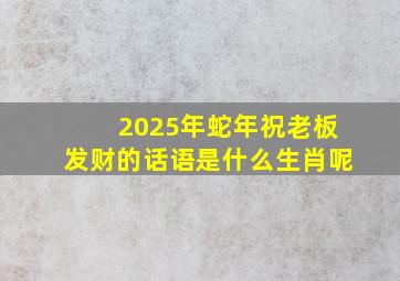 2025年蛇年祝老板发财的话语是什么生肖呢