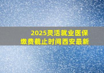 2025灵活就业医保缴费截止时间西安最新