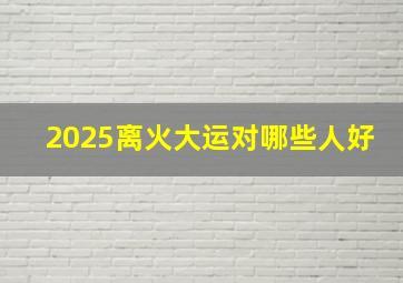 2025离火大运对哪些人好