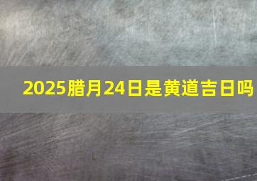 2025腊月24日是黄道吉日吗