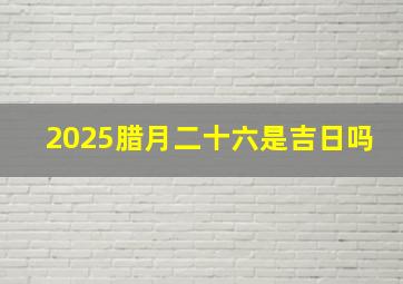 2025腊月二十六是吉日吗