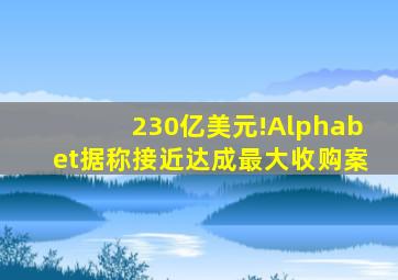 230亿美元!Alphabet据称接近达成最大收购案