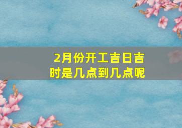 2月份开工吉日吉时是几点到几点呢