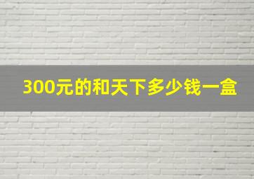 300元的和天下多少钱一盒