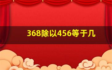 368除以456等于几