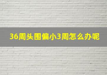 36周头围偏小3周怎么办呢