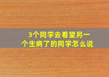 3个同学去看望另一个生病了的同学怎么说