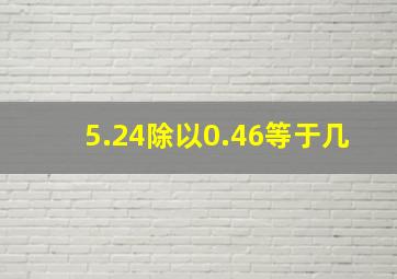 5.24除以0.46等于几