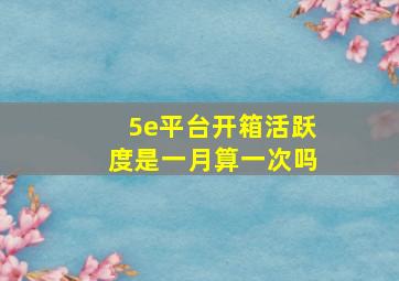 5e平台开箱活跃度是一月算一次吗