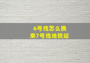 6号线怎么换乘7号线地铁站