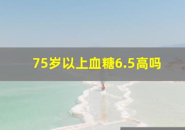 75岁以上血糖6.5高吗