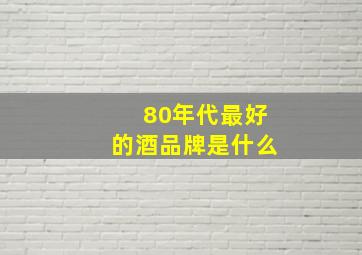 80年代最好的酒品牌是什么