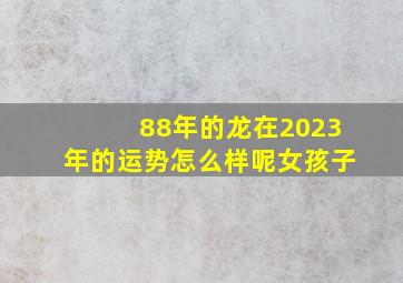 88年的龙在2023年的运势怎么样呢女孩子