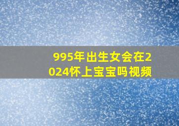 995年出生女会在2024怀上宝宝吗视频