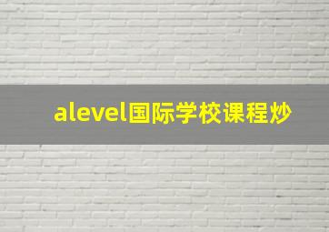 alevel国际学校课程炒