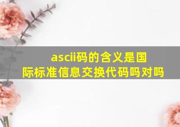 ascii码的含义是国际标准信息交换代码吗对吗