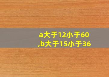 a大于12小于60,b大于15小于36