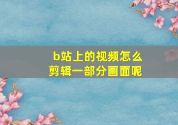 b站上的视频怎么剪辑一部分画面呢