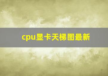 cpu显卡天梯图最新