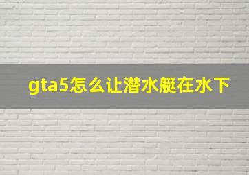 gta5怎么让潜水艇在水下