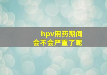 hpv用药期间会不会严重了呢