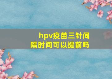 hpv疫苗三针间隔时间可以提前吗