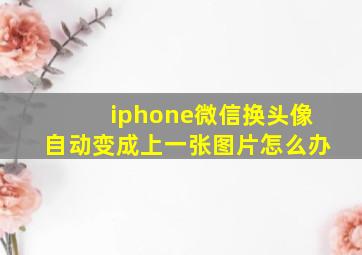 iphone微信换头像自动变成上一张图片怎么办