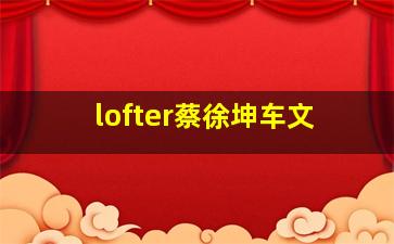 lofter蔡徐坤车文