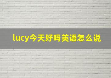 lucy今天好吗英语怎么说