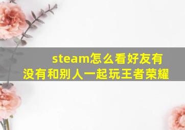 steam怎么看好友有没有和别人一起玩王者荣耀