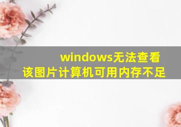 windows无法查看该图片计算机可用内存不足