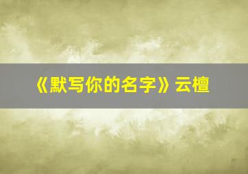 《默写你的名字》云檀