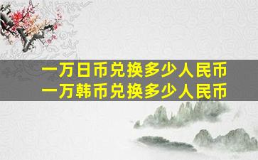 一万日币兑换多少人民币一万韩币兑换多少人民币