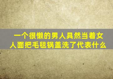 一个很懒的男人具然当着女人面把毛毯锅盖洗了代表什么